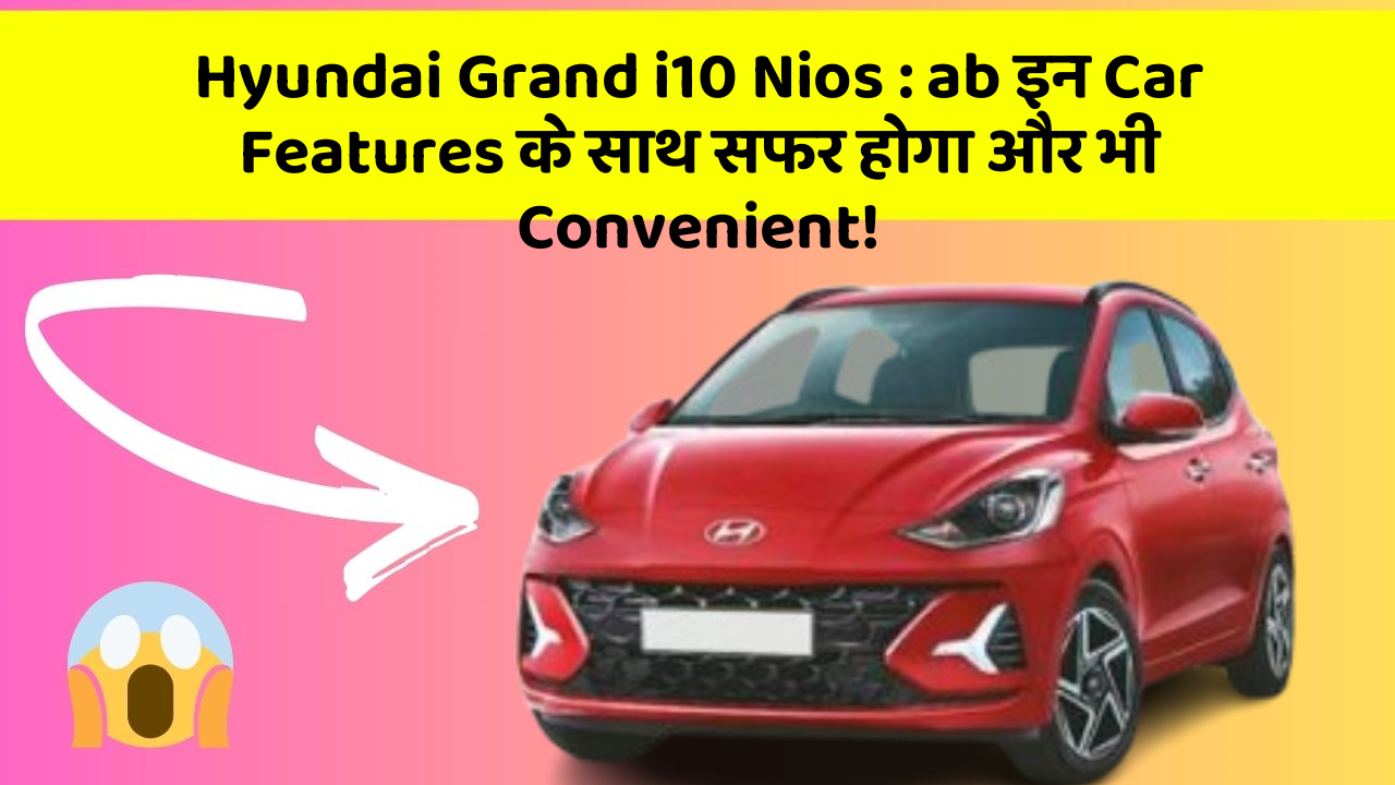 Hyundai Grand i10 Nios : ab इन Car Features के साथ सफर होगा और भी Convenient!
