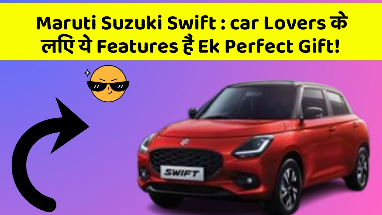 Maruti Suzuki Swift : car Lovers के लिए ये Features हैं Ek Perfect Gift!